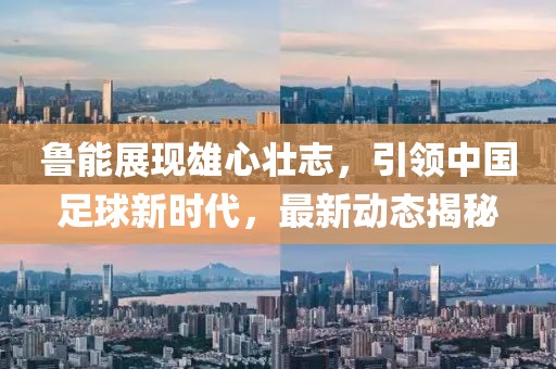 鲁能展现雄心壮志，引领中国足球新时代，最新动态揭秘