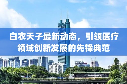白衣天子最新动态，引领医疗领域创新发展的先锋典范