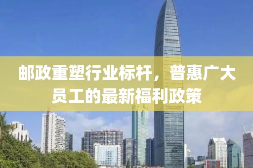邮政重塑行业标杆，普惠广大员工的最新福利政策