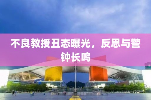 不良教授丑态曝光，反思与警钟长鸣