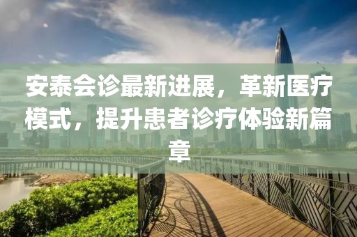 安泰会诊最新进展，革新医疗模式，提升患者诊疗体验新篇章