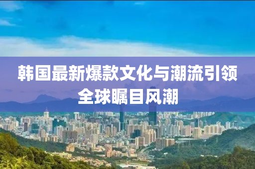 韩国最新爆款文化与潮流引领全球瞩目风潮