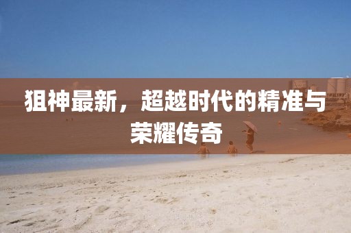 狙神最新，超越时代的精准与荣耀传奇