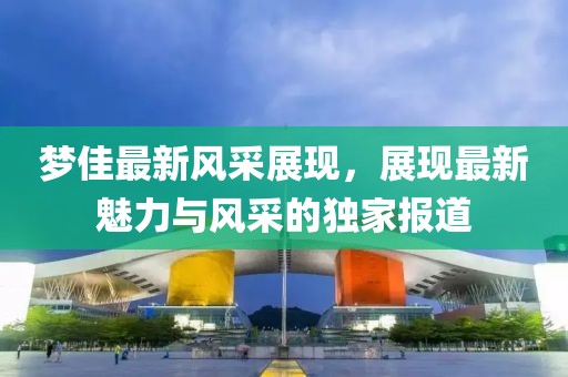 梦佳最新风采展现，展现最新魅力与风采的独家报道