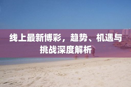 线上最新博彩，趋势、机遇与挑战深度解析