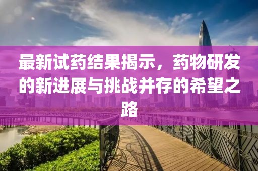 最新试药结果揭示，药物研发的新进展与挑战并存的希望之路