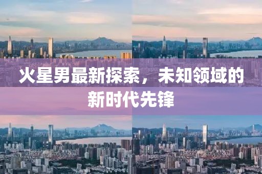 火星男最新探索，未知领域的新时代先锋