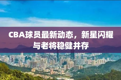 CBA球员最新动态，新星闪耀与老将稳健并存
