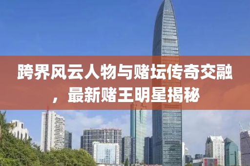 跨界风云人物与赌坛传奇交融，最新赌王明星揭秘