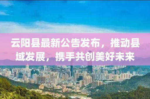 云阳县最新公告发布，推动县域发展，携手共创美好未来