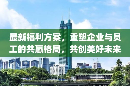 最新福利方案，重塑企业与员工的共赢格局，共创美好未来