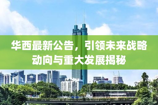 华西最新公告，引领未来战略动向与重大发展揭秘