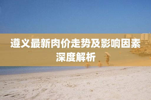遵义最新肉价走势及影响因素深度解析
