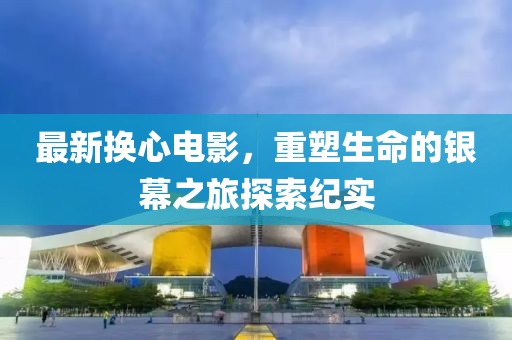 最新换心电影，重塑生命的银幕之旅探索纪实