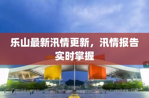 乐山最新汛情更新，汛情报告实时掌握