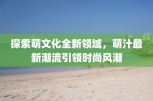 探索萌文化全新领域，萌汁最新潮流引领时尚风潮