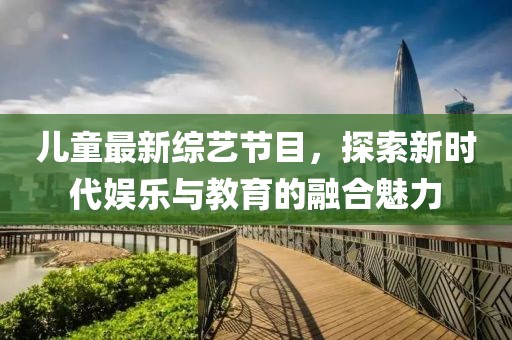 儿童最新综艺节目，探索新时代娱乐与教育的融合魅力