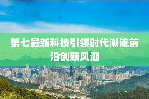 第七最新科技引领时代潮流前沿创新风潮