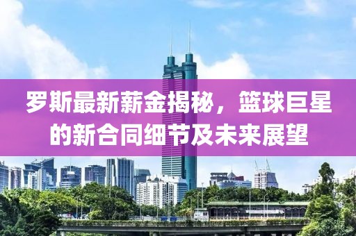 罗斯最新薪金揭秘，篮球巨星的新合同细节及未来展望