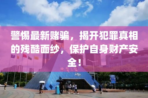 警惕最新赌骗，揭开犯罪真相的残酷面纱，保护自身财产安全！