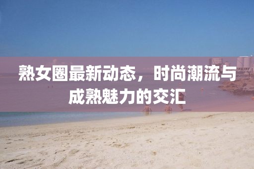 熟女圈最新动态，时尚潮流与成熟魅力的交汇
