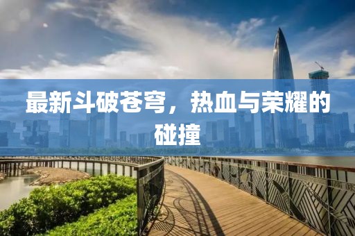 最新斗破苍穹，热血与荣耀的碰撞