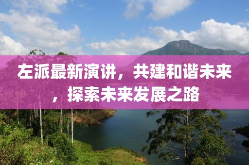 左派最新演讲，共建和谐未来，探索未来发展之路