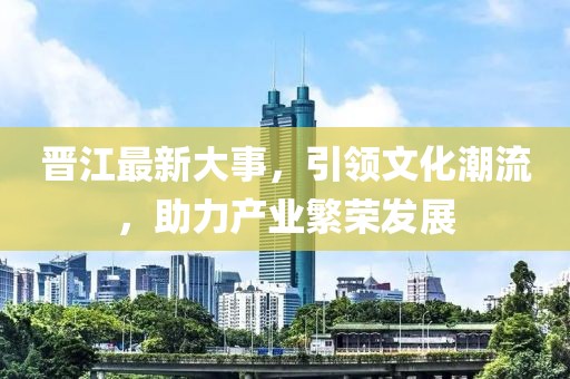 晋江最新大事，引领文化潮流，助力产业繁荣发展
