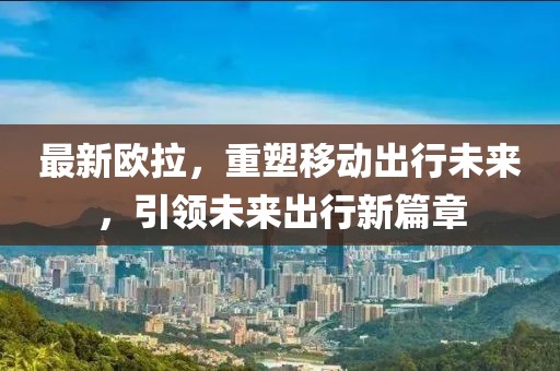 最新欧拉，重塑移动出行未来，引领未来出行新篇章