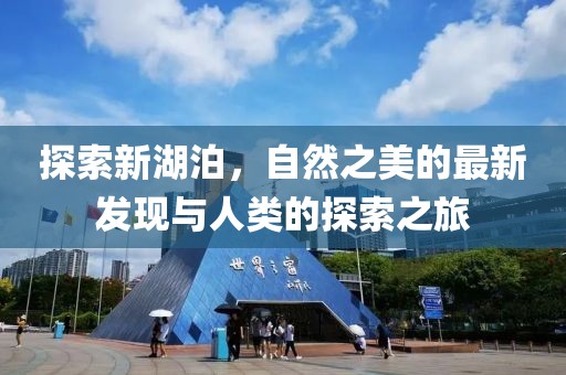 探索新湖泊，自然之美的最新发现与人类的探索之旅