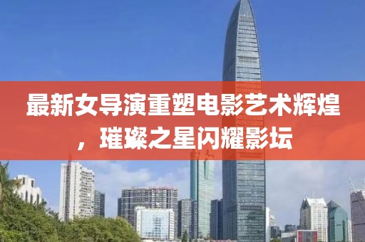 最新女导演重塑电影艺术辉煌，璀璨之星闪耀影坛