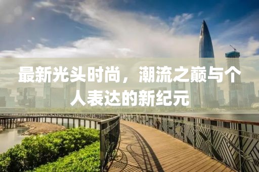 最新光头时尚，潮流之巅与个人表达的新纪元