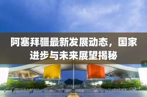 阿塞拜疆最新发展动态，国家进步与未来展望揭秘