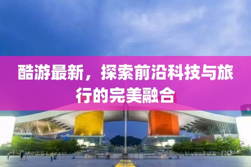 酷游最新，探索前沿科技与旅行的完美融合