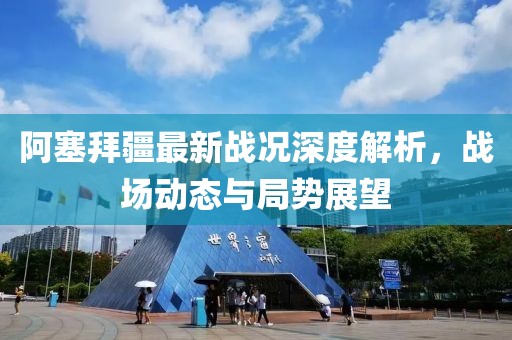 阿塞拜疆最新战况深度解析，战场动态与局势展望
