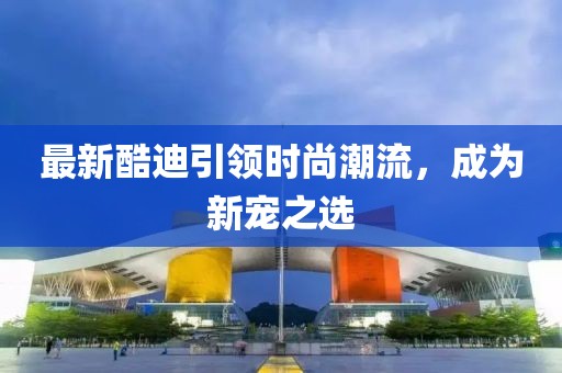 最新酷迪引领时尚潮流，成为新宠之选