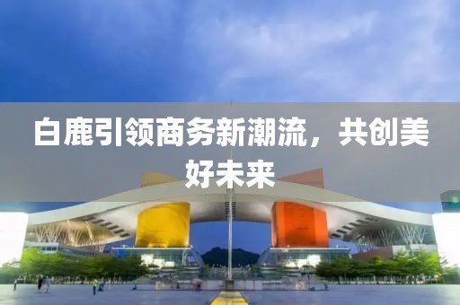白鹿引领商务新潮流，共创美好未来
