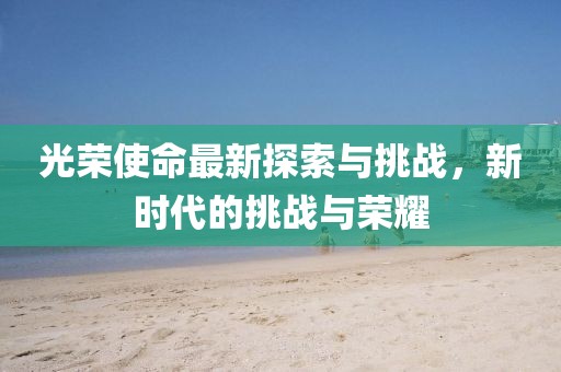 光荣使命最新探索与挑战，新时代的挑战与荣耀