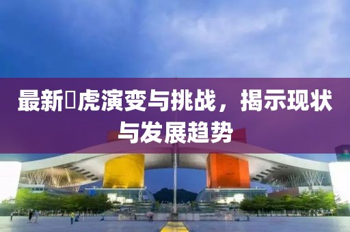 最新滛虎演变与挑战，揭示现状与发展趋势