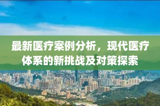 最新医疗案例分析，现代医疗体系的新挑战及对策探索
