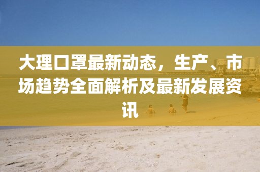 大理口罩最新动态，生产、市场趋势全面解析及最新发展资讯