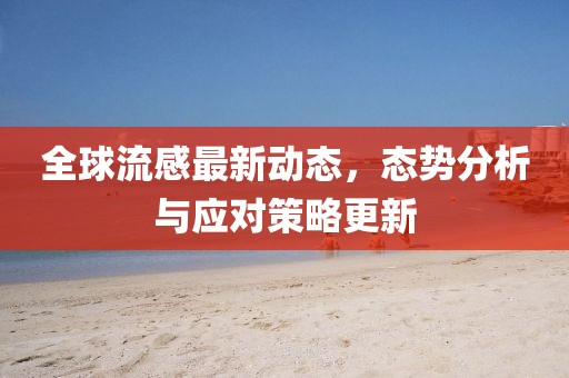 全球流感最新动态，态势分析与应对策略更新