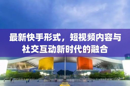 最新快手形式，短视频内容与社交互动新时代的融合
