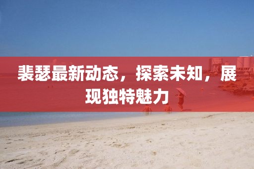裴瑟最新动态，探索未知，展现独特魅力