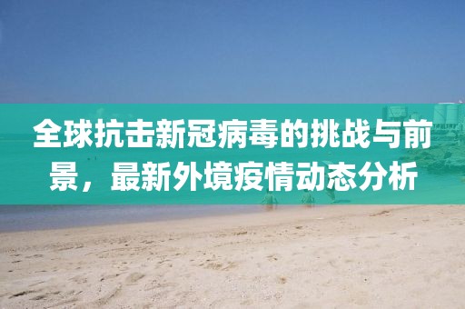 全球抗击新冠病毒的挑战与前景，最新外境疫情动态分析