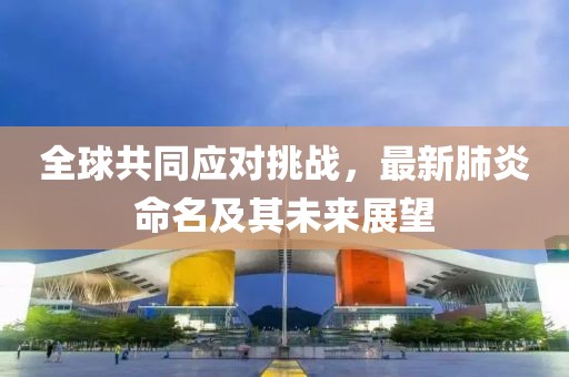 全球共同应对挑战，最新肺炎命名及其未来展望