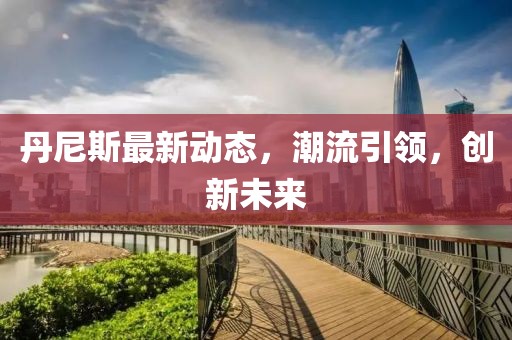 丹尼斯最新动态，潮流引领，创新未来