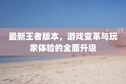 最新王者版本，游戏变革与玩家体验的全面升级