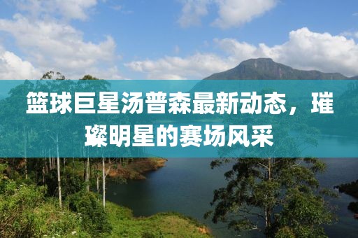 篮球巨星汤普森最新动态，璀璨明星的赛场风采