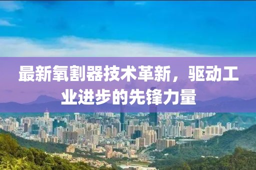 最新氧割器技术革新，驱动工业进步的先锋力量